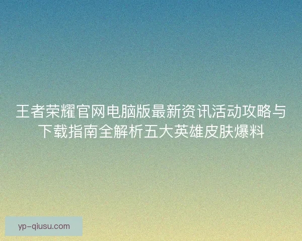 王者荣耀官网电脑版最新资讯活动攻略与下载指南全解析五大英雄皮肤爆料 王者荣耀官网电脑版最新资讯活动攻略与下载指南全解析五大英雄皮肤爆料
