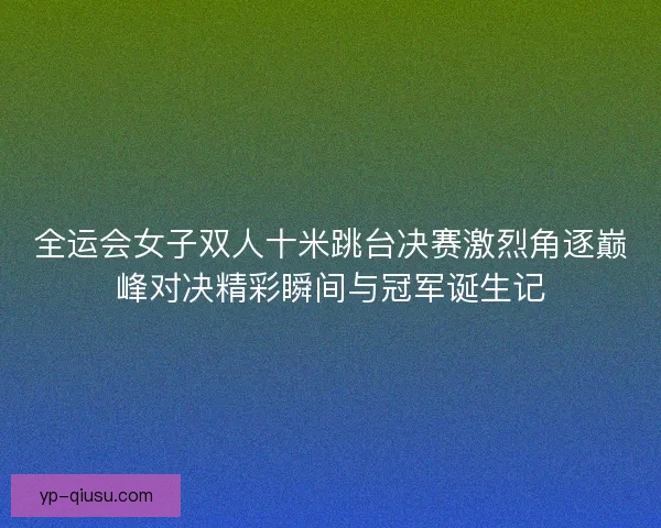全运会女子双人十米跳台决赛激烈角逐巅峰对决精彩瞬间与冠军诞生记 全运会女子双人十米跳台决赛激烈角逐巅峰对决精彩瞬间与冠军诞生记