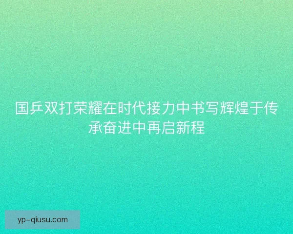 国乒双打荣耀在时代接力中书写辉煌于传承奋进中再启新程 国乒双打荣耀在时代接力中书写辉煌于传承奋进中再启新程