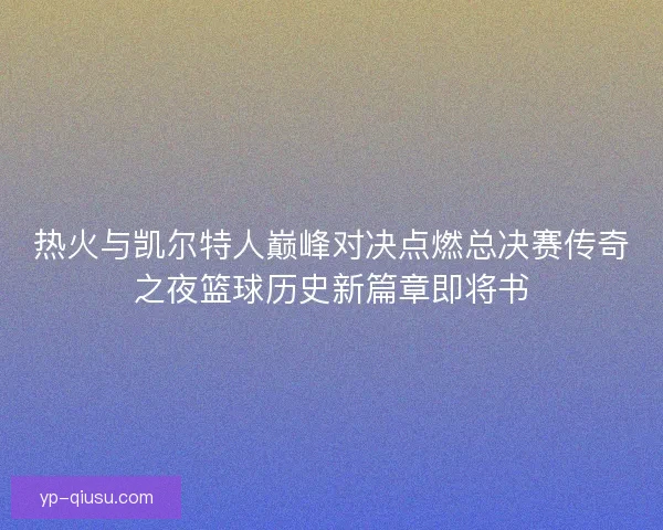 热火与凯尔特人巅峰对决点燃总决赛传奇之夜篮球历史新篇章即将书