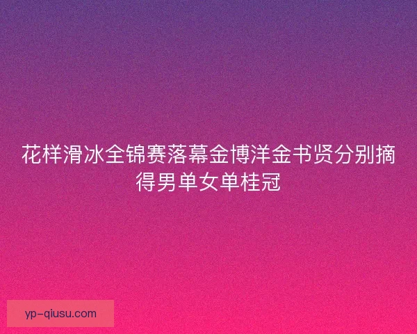 花样滑冰全锦赛落幕金博洋金书贤分别摘得男单女单桂冠 花样滑冰全锦赛落幕金博洋金书贤分别摘得男单女单桂冠