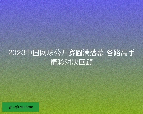 2023中国网球公开赛圆满落幕 各路高手精彩对决回顾