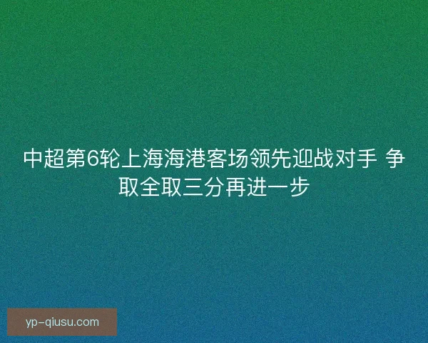 中超第6轮上海海港客场领先迎战对手 争取全取三分再进一步 中超第6轮上海海港客场领先迎战对手 争取全取三分再进一步