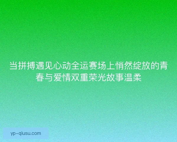 当拼搏遇见心动全运赛场上悄然绽放的青春与爱情双重荣光故事温柔 当拼搏遇见心动全运赛场上悄然绽放的青春与爱情双重荣光故事温柔