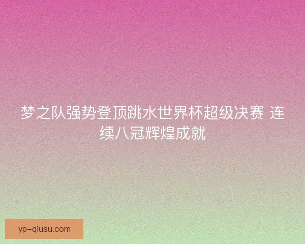 梦之队强势登顶跳水世界杯超级决赛 连续八冠辉煌成就