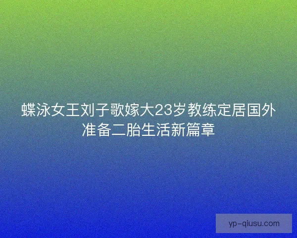 蝶泳女王刘子歌嫁大23岁教练定居国外准备二胎生活新篇章