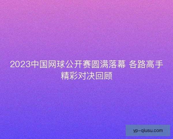 2023中国网球公开赛圆满落幕 各路高手精彩对决回顾