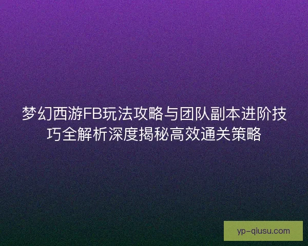 梦幻西游FB玩法攻略与团队副本进阶技巧全解析深度揭秘高效通关策略